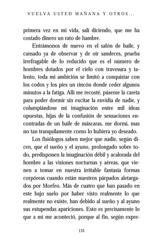 VUELVA USTED MAÑANA Y OTROS...



primera vez en mi vida, salí diciendo, que me ha
costado dinero un rato de hambre.
     Entrámonos de nuevo en el salón de baile, y
cansado ya de observar y de oír sandeces, prueba
irrefragable de lo reducido que es el número de
hombres dotados por el cielo con travesura y ta-
lento, toda mi ambición se limitó a conquistar con
los codos y los pies un rincón donde ceder algunos
minutos a la fatiga. Allí me recosté, púseme la careta
para poder dormir sin excitar la envidia de nadie, y
columpiándose mi imaginación entre mil ideas
opuestas, hijas de la confusión de sensaciones en-
contradas de un baile de máscaras, me dormí, mas
no tan tranquilamente como lo hubiera yo deseado.
     Los fisiólogos saben mejor que nadie, según di-
cen, que el sueño y el ayuno, prolongado sobre to-
do, predisponen la imaginación débil y acalorada del
hombre a las visiones nocturnas y aéreas, que vie-
nen a tomar en nuestra irritable fantasía formas
corpóreas cuando están nuestros párpados aletarga-
dos por Morfeo. Más de cuatro que han pasado en
este bajo suelo por haber visto realmente lo que
realmente no existe, han debido al sueño y al ayuno
sus estupendas apariciones. Esto es precisamente lo
que a mí me aconteció, porque al fin, según expre-

                         135
 