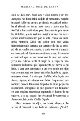 MARIANO JOSÉ DE LARRA



sión de Terencio, homo sum et nihil humani a me alie-
num puto. No bien había cedido al cansancio, cuando
imaginé hallarme en una profunda oscuridad; reina-
ba el silencio en torno mío; poco a poco una luz
fosfórica fue abriéndose paso lentamente por entre
las tinieblas, y una redoma mágica se me fue acer-
cando misteriosamente por sí sola, como un lumi-
noso meteoro. Saltó un tapón con que venía
herméticamente cerrada, un torrente de luz se esca-
pó de su cuello destapado, y todo volvió a quedar
en la oscuridad. Entonces sentí una mano fría como
el mármol que se encontró con la mía; un sudor
yerto me cubrió; sentí el crujir de la ropa de una
fantasma bulliciosa que ligeramente se movía a mi
lado, y una voz semejante a un leve soplo me dijo
con acentos que no tienen entre los hombres signos
representativos: Abre los ojos, Bachiller; si te inspiro con-
fianza, sígueme; el aliento me faltó, flaquearon mis
rodillas; pero la fantasma despidió de sí un pequeño
resplandor, semejante al que produce un fumador
en una escalera tenebrosa aspirando el humo de su
cigarro, y a su escasa luz reconocí brevemente a
Asmodeo, héroe del Diablo Cojuelo.
     -Te conozco- me dijo-, no temas; vienes a ob-
servar el carnaval en un baile de máscaras. ¡Necio!,

                                136
 