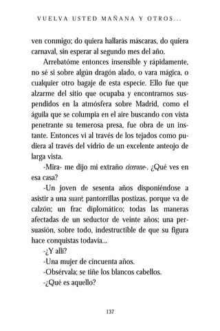 VUELVA USTED MAÑANA Y OTROS...



ven conmigo; do quiera hallarás máscaras, do quiera
carnaval, sin esperar al segundo mes del año.
     Arrebatóme entonces insensible y rápidamente,
no sé si sobre algún dragón alado, o vara mágica, o
cualquier otro bagaje de esta especie. Ello fue que
alzarme del sitio que ocupaba y encontrarnos sus-
pendidos en la atmósfera sobre Madrid, como el
águila que se columpia en el aire buscando con vista
penetrante su temerosa presa, fue obra de un ins-
tante. Entonces vi al través de los tejados como pu-
diera al través del vidrio de un excelente anteojo de
larga vista.
     -Mira- me dijo mi extraño cicerone-. ¿Qué ves en
esa casa?
     -Un joven de sesenta años disponiéndose a
asistir a una suaré; pantorrillas postizas, porque va de
calzón; un frac diplomático; todas las maneras
afectadas de un seductor de veinte años; una per-
suasión, sobre todo, indestructible de que su figura
hace conquistas todavía...
     -¿Y allí?
     -Una mujer de cincuenta años.
     -Obsérvala; se tiñe los blancos cabellos.
     -¿Qué es aquello?


                          137
 