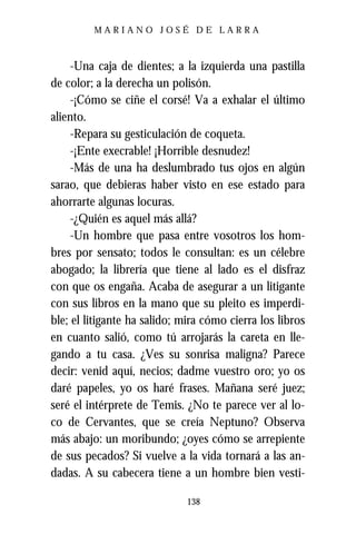 MARIANO JOSÉ DE LARRA



     -Una caja de dientes; a la izquierda una pastilla
de color; a la derecha un polisón.
     -¡Cómo se ciñe el corsé! Va a exhalar el último
aliento.
     -Repara su gesticulación de coqueta.
     -¡Ente execrable! ¡Horrible desnudez!
     -Más de una ha deslumbrado tus ojos en algún
sarao, que debieras haber visto en ese estado para
ahorrarte algunas locuras.
     -¿Quién es aquel más allá?
     -Un hombre que pasa entre vosotros los hom-
bres por sensato; todos le consultan: es un célebre
abogado; la librería que tiene al lado es el disfraz
con que os engaña. Acaba de asegurar a un litigante
con sus libros en la mano que su pleito es imperdi-
ble; el litigante ha salido; mira cómo cierra los libros
en cuanto salió, como tú arrojarás la careta en lle-
gando a tu casa. ¿Ves su sonrisa maligna? Parece
decir: venid aquí, necios; dadme vuestro oro; yo os
daré papeles, yo os haré frases. Mañana seré juez;
seré el intérprete de Temis. ¿No te parece ver al lo-
co de Cervantes, que se creía Neptuno? Observa
más abajo: un moribundo; ¿oyes cómo se arrepiente
de sus pecados? Si vuelve a la vida tornará a las an-
dadas. A su cabecera tiene a un hombre bien vesti-

                              138
 