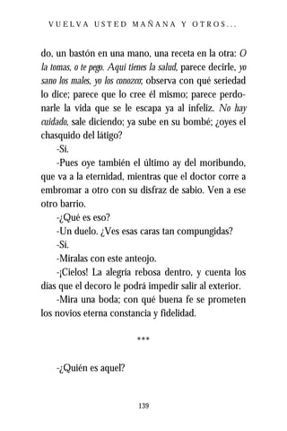 VUELVA USTED MAÑANA Y OTROS...



do, un bastón en una mano, una receta en la otra: O
la tomas, o te pego. Aquí tienes la salud, parece decirle, yo
sano los males, yo los conozco; observa con qué seriedad
lo dice; parece que lo cree él mismo; parece perdo-
narle la vida que se le escapa ya al infeliz. No hay
cuidado, sale diciendo; ya sube en su bombé; ¿oyes el
chasquido del látigo?
     -Sí.
     -Pues oye también el último ay del moribundo,
que va a la eternidad, mientras que el doctor corre a
embromar a otro con su disfraz de sabio. Ven a ese
otro barrio.
     -¿Qué es eso?
     -Un duelo. ¿Ves esas caras tan compungidas?
     -Sí.
     -Míralas con este anteojo.
     -¡Cielos! La alegría rebosa dentro, y cuenta los
días que el decoro le podrá impedir salir al exterior.
     -Mira una boda; con qué buena fe se prometen
los novios eterna constancia y fidelidad.

                            ***

    -¿Quién es aquel?


                             139
 