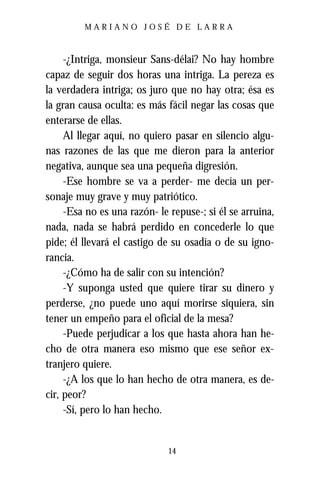 MARIANO JOSÉ DE LARRA



     -¿Intriga, monsieur Sans-délai? No hay hombre
capaz de seguir dos horas una intriga. La pereza es
la verdadera intriga; os juro que no hay otra; ésa es
la gran causa oculta: es más fácil negar las cosas que
enterarse de ellas.
     Al llegar aquí, no quiero pasar en silencio algu-
nas razones de las que me dieron para la anterior
negativa, aunque sea una pequeña digresión.
     -Ese hombre se va a perder- me decía un per-
sonaje muy grave y muy patriótico.
     -Esa no es una razón- le repuse-; si él se arruina,
nada, nada se habrá perdido en concederle lo que
pide; él llevará el castigo de su osadía o de su igno-
rancia.
     -¿Cómo ha de salir con su intención?
     -Y suponga usted que quiere tirar su dinero y
perderse, ¿no puede uno aquí morirse siquiera, sin
tener un empeño para el oficial de la mesa?
     -Puede perjudicar a los que hasta ahora han he-
cho de otra manera eso mismo que ese señor ex-
tranjero quiere.
     -¿A los que lo han hecho de otra manera, es de-
cir, peor?
     -Sí, pero lo han hecho.


                              14
 