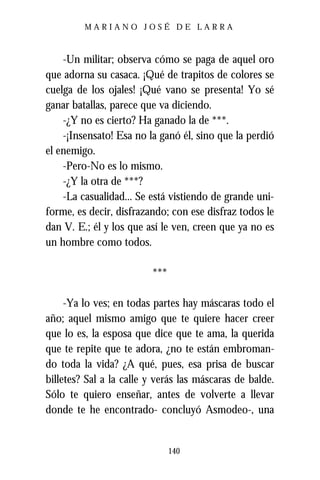 MARIANO JOSÉ DE LARRA



    -Un militar; observa cómo se paga de aquel oro
que adorna su casaca. ¡Qué de trapitos de colores se
cuelga de los ojales! ¡Qué vano se presenta! Yo sé
ganar batallas, parece que va diciendo.
    -¿Y no es cierto? Ha ganado la de ***.
    -¡Insensato! Esa no la ganó él, sino que la perdió
el enemigo.
    -Pero-No es lo mismo.
    -¿Y la otra de ***?
    -La casualidad... Se está vistiendo de grande uni-
forme, es decir, disfrazando; con ese disfraz todos le
dan V. E.; él y los que así le ven, creen que ya no es
un hombre como todos.

                         ***

     -Ya lo ves; en todas partes hay máscaras todo el
año; aquel mismo amigo que te quiere hacer creer
que lo es, la esposa que dice que te ama, la querida
que te repite que te adora, ¿no te están embroman-
do toda la vida? ¿A qué, pues, esa prisa de buscar
billetes? Sal a la calle y verás las máscaras de balde.
Sólo te quiero enseñar, antes de volverte a llevar
donde te he encontrado- concluyó Asmodeo-, una


                               140
 