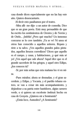 VUELVA USTED MAÑANA Y OTROS...



casa donde dicen especialmente que no las hay este
año. Quiero desencantarte.
     Al decir esto pasábamos por el teatro.
     -Mira allí- me dijo- a un autor de comedia. Dice
que es un gran poeta. Está muy persuadido de que
ha escrito los sentimientos de Orestes y de Nerón y
de Otelo... ¡Infeliz! ¿Pero qué mucho? Un inmenso
concurso se lo cree también. ¡Ya se ve! Ni unos ni
otros han conocido a aquellos señores. Repara y
ríete a tu salvo. ¿Ves aquellos grandes palos pinta-
dos, aquellos lienzos corredizos? Dicen que aquello
es el campo, y casas, y habitaciones, ¡y qué más sé
yo! ¿Ves aquel que sale ahora? Aquel dice que es el
grande sacerdote de los griegos, y aquel otro Edipo,
¿los conoces tú?
     -Sí; por más señas que esta mañana los vi en mi-
sa.
     -Pues míralos; ahora se desnudan, y el gran sa-
cerdote, y Edipo, y Yocasta, y el pueblo tebano en-
tero, se van a cenar sin más acompañamiento, y
dejándose a su patria entre bastidores, algún carnero
verde, o si quieres un excelente beefsteak hecho en
casa de Genyeis. ¿Quieres oír a Semíramis?
     -¿Estás loco, Asmodeo? ¿A Semíramis?


                         141
 