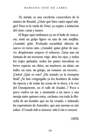 MARIANO JOSÉ DE LARRA



     -Sí; mírala; es una excelente conocedora de la
música de Rossini. ¿Oíste qué bien cantó aquel ada-
gio? Pues es la viuda de Nino; ya expira; a imitación
del cisne, canta y muere.
     Al llegar aquí estábamos ya en el baile de másca-
ras; sentí un golpe ligero en una de mis mejillas.
¡Asmodeo!, grité. Profunda oscuridad; silencio de
nuevo en torno mío. ¡Asmodeo!, quise gritar de nue-
vo; despiértame empero el esfuerzo. Llena aun mi
fantasía de mi nocturno viaje, abro los ojos, y todos
los trajes apiñados, todos los países merodean en
breve espacio; un chino, un marinero, un abate, un
indio, un ruso, un griego, un romano, un escocés...
¡Cielos! ¿Qué es esto? ¿Ha sonado ya la trompeta
final? ¿Se han congregado ya los hombres de todas
las épocas y de todas las zonas de la tierra, a la voz
del Omnipotente, en el valle de Josafat...? Poco a
poco vuelvo en mí, y asustando a un turco y una
monja entre quienes estoy, exclamo con toda la filo-
sofía de un hombre que no ha cenado, e imitando
las expresiones de Asmodeo, que aun suenan en mis
oídos: El mundo todo es máscaras: todo el año es carnaval.

                                                   (1833)


                               142
 