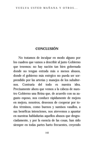 VUELVA USTED MAÑANA Y OTROS...




                 CONCLUSIÓN

    No tratamos de inculpar en modo alguno por
los cuadros que vamos a describir al justo Gobierno
que tenemos: no hay nación tan bien gobernada
donde no tengan entrada más o menos abusos,
donde el gobierno más enérgico no pueda ser sor-
prendido por las arterías y manejos de los subalter-
nos. Contraria del todo es nuestra idea.
Precisamente ahora que vemos a la cabeza de nues-
tro Gobierno una Reina que, de acuerdo con su au-
gusto esposo, nos conduce rápidamente de mejora
en mejora, nosotros, deseosos de cooperar por to-
dos términos, como buenos y sumisos vasallos, a
sus benéficas intenciones, nos atrevemos a apuntar
en nuestras habladurías aquellos abusos que desgra-
ciadamente, y por la esencia de las cosas, han sido
siempre en todas partes harto frecuentes, creyendo

                        143
 