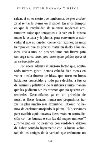 VUELVA USTED MAÑANA Y OTROS...



salvar, si no es cierto que temblamos de pies a cabe-
za al sentar la pluma en el papel. En unos tiempos
en que la irritabilidad de nuestras modernas cos-
tumbres exige que tengamos a la vez en la misma
mano la espada y la pluma, para convencer a esto-
cadas al que no pueden convencer razones; en unos
tiempos en que es preciso matar en duelo a los ne-
cios, uno a uno, no nos sentimos con fuerza para
tan larga tarea; mate, pues, moros quien quisiere, que a mí
no me han hecho mal.
    Considere además el juicioso lector que, contra
todo nuestro gusto, hemos echado diez meses en
verter media docena de ideas, que acaso en horas
habíamos concebido, y todo para decirlas, a fuerza
de lagunas y paliativos, de la ridícula y única manera
que las pudieran oír los mismos que no quieren en-
tenderlas. Desconfiados ya en un principio de
nuestras flacas fuerzas, nunca nos propusimos tra-
zar un plan mucho más extendido... ¿Cómo no he-
mos de exclamar arrojando la pluma: “No servimos
para escribir aquí; nuestras ideas están en contradic-
ción con las buenas o con las del mayor número”?
¿Cómo pudiera no pesarnos con verdadera atrición
de haber contado ligeramente con la buena volun-
tad de los amigos de la verdad, que realmente no

                            145
 
