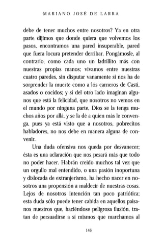 MARIANO JOSÉ DE LARRA



debe de tener muchos entre nosotros? Ya en otra
parte dijimos que donde quiera que volvemos los
pasos, encontramos una pared insuperable, pared
que fuera locura pretender derribar. Pongámosle, al
contrario, como cada uno un ladrillito más con
nuestras propias manos; vivamos entre nuestras
cuatro paredes, sin disputar vanamente si nos ha de
sorprender la muerte como a los carneros de Casti,
asados o cocidos; y si del otro lado imaginan algu-
nos que está la felicidad, que nosotros no vemos en
el mundo por ninguna parte, Dios se la tenga mu-
chos años por allá, y se la dé a quien más le conven-
ga, pues ya está visto que a nosotros, pobrecitos
habladores, no nos debe en manera alguna de con-
venir.
    Una duda ofensiva nos queda por desvanecer;
ésta es una aclaración que nos pesará más que todo
no poder hacer. Habrán creído muchos tal vez que
un orgullo mal entendido, o una pasión inoportuna
y dislocada de extranjerismo, ha hecho nacer en no-
sotros una propensión a maldecir de nuestras cosas.
Lejos de nosotros intención tan poco patriótica;
esta duda sólo puede tener cabida en aquellos paisa-
nos nuestros que, haciéndose peligrosa ilusión, tra-
tan de persuadirse a sí mismos que marchamos al

                            146
 