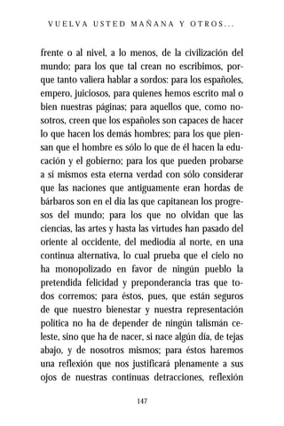VUELVA USTED MAÑANA Y OTROS...



frente o al nivel, a lo menos, de la civilización del
mundo; para los que tal crean no escribimos, por-
que tanto valiera hablar a sordos: para los españoles,
empero, juiciosos, para quienes hemos escrito mal o
bien nuestras páginas; para aquellos que, como no-
sotros, creen que los españoles son capaces de hacer
lo que hacen los demás hombres; para los que pien-
san que el hombre es sólo lo que de él hacen la edu-
cación y el gobierno; para los que pueden probarse
a sí mismos esta eterna verdad con sólo considerar
que las naciones que antiguamente eran hordas de
bárbaros son en el día las que capitanean los progre-
sos del mundo; para los que no olvidan que las
ciencias, las artes y hasta las virtudes han pasado del
oriente al occidente, del mediodía al norte, en una
continua alternativa, lo cual prueba que el cielo no
ha monopolizado en favor de ningún pueblo la
pretendida felicidad y preponderancia tras que to-
dos corremos; para éstos, pues, que están seguros
de que nuestro bienestar y nuestra representación
política no ha de depender de ningún talismán ce-
leste, sino que ha de nacer, si nace algún día, de tejas
abajo, y de nosotros mismos; para éstos haremos
una reflexión que nos justificará plenamente a sus
ojos de nuestras continuas detracciones, reflexión

                          147
 