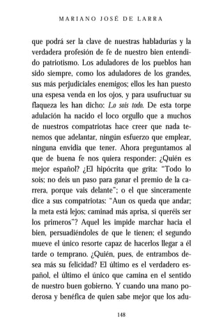 MARIANO JOSÉ DE LARRA



que podrá ser la clave de nuestras habladurías y la
verdadera profesión de fe de nuestro bien entendi-
do patriotismo. Los aduladores de los pueblos han
sido siempre, como los aduladores de los grandes,
sus más perjudiciales enemigos; ellos les han puesto
una espesa venda en los ojos, y para usufructuar su
flaqueza les han dicho: Lo sois todo. De esta torpe
adulación ha nacido el loco orgullo que a muchos
de nuestros compatriotas hace creer que nada te-
nemos que adelantar, ningún esfuerzo que emplear,
ninguna envidia que tener. Ahora preguntamos al
que de buena fe nos quiera responder: ¿Quién es
mejor español? ¿El hipócrita que grita: “Todo lo
sois; no deis un paso para ganar el premio de la ca-
rrera, porque vais delante”; o el que sinceramente
dice a sus compatriotas: “Aun os queda que andar;
la meta está lejos; caminad más aprisa, si queréis ser
los primeros”? Aquel les impide marchar hacia el
bien, persuadiéndoles de que le tienen; el segundo
mueve el único resorte capaz de hacerlos llegar a él
tarde o temprano. ¿Quién, pues, de entrambos de-
sea más su felicidad? El último es el verdadero es-
pañol, el último el único que camina en el sentido
de nuestro buen gobierno. Y cuando una mano po-
derosa y benéfica de quien sabe mejor que los adu-

                            148
 