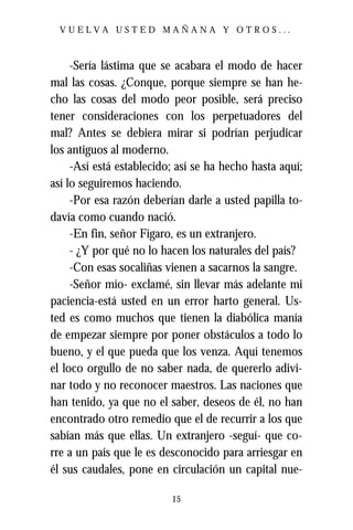 VUELVA USTED MAÑANA Y OTROS...



     -Sería lástima que se acabara el modo de hacer
mal las cosas. ¿Conque, porque siempre se han he-
cho las cosas del modo peor posible, será preciso
tener consideraciones con los perpetuadores del
mal? Antes se debiera mirar si podrían perjudicar
los antiguos al moderno.
     -Así está establecido; así se ha hecho hasta aquí;
así lo seguiremos haciendo.
     -Por esa razón deberían darle a usted papilla to-
davía como cuando nació.
     -En fin, señor Fígaro, es un extranjero.
     - ¿Y por qué no lo hacen los naturales del país?
     -Con esas socaliñas vienen a sacarnos la sangre.
     -Señor mío- exclamé, sin llevar más adelante mi
paciencia-está usted en un error harto general. Us-
ted es como muchos que tienen la diabólica manía
de empezar siempre por poner obstáculos a todo lo
bueno, y el que pueda que los venza. Aquí tenemos
el loco orgullo de no saber nada, de quererlo adivi-
nar todo y no reconocer maestros. Las naciones que
han tenido, ya que no el saber, deseos de él, no han
encontrado otro remedio que el de recurrir a los que
sabían más que ellas. Un extranjero -seguí- que co-
rre a un país que le es desconocido para arriesgar en
él sus caudales, pone en circulación un capital nue-

                          15
 