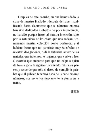 MARIANO JOSÉ DE LARRA



    Después de este exordio, en que hemos dado la
clave de nuestro Hablador, después de haber mani-
festado harto claramente que si números enteros
han sido dedicados a objetos de poca importancia,
no ha sido porque fuese tal nuestra intención, sino
por la naturaleza de las cosas que nos rodean, ter-
minemos nuestra colección como podamos; y si
hubiere lector que no pareciese muy satisfecho de
nuestras divagaciones, o de la futilidad tal vez de las
materias que tratemos, le rogamos que vuelva a leer
el exordio que antecede para que no culpe a quien
de buena gana le siguiera divirtiendo más a su pla-
cer, y recuerde que sólo el deseo de cumplir la pala-
bra que al público tenemos dada de llenarle catorce
números, nos pone hoy nuevamente la pluma en la
mano.

                                                (1833)




                             150
 