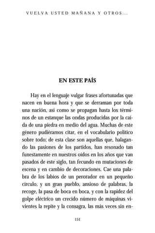 VUELVA USTED MAÑANA Y OTROS...




                 EN ESTE PAÍS

    Hay en el lenguaje vulgar frases afortunadas que
nacen en buena hora y que se derraman por toda
una nación, así como se propagan hasta los térmi-
nos de un estanque las ondas producidas por la caí-
da de una piedra en medio del agua. Muchas de este
género pudiéramos citar, en el vocabulario político
sobre todo; de esta clase son aquellas que, halagan-
do las pasiones de los partidos, han resonado tan
funestamente en nuestros oídos en los años que van
pasados de este siglo, tan fecundo en mutaciones de
escena y en cambio de decoraciones. Cae una pala-
bra de los labios de un perorador en un pequeño
círculo, y un gran pueblo, ansioso de palabras, la
recoge, la pasa de boca en boca, y con la rapidez del
golpe eléctrico un crecido número de máquinas vi-
vientes la repite y la consagra, las más veces sin en-

                         151
 