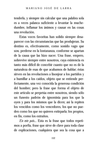 MARIANO JOSÉ DE LARRA



tenderla, y siempre sin calcular que una palabra sola
es a veces palanca suficiente a levantar la muche-
dumbre, inflamar los ánimos y causar en las cosas
una revolución.
    Estas voces favoritas han solido siempre desa-
parecer con las circunstancias que las produjeran. Su
destino es, efectivamente, como sonido vago que
son, perderse en la lontananza, conforme se apartan
de la causa que las hizo nacer. Una frase, empero,
sobrevive siempre entre nosotros, cuya existencia es
tanto más difícil de concebir cuanto que no es de la
naturaleza de esas de que acabamos de hablar; éstas
sirven en las revoluciones a lisonjear a los partidos y
a humillar a los caídos, objeto que se entiende per-
fectamente, una vez conocida la generosa condición
del hombre; pero la frase que forma el objeto de
este artículo se perpetúa entre nosotros, siendo sólo
un funesto padrón de ignominia para los que la
oyen y para los mismos que la dicen; así la repiten
los vencidos como los vencedores, los que no pue-
den como los que no quieren extirparla; los propios,
en fin, como los extraños.
    En este país... Esta es la frase que todos repeti-
mos a porfía, frase que sirve de clave para toda clase
de explicaciones, cualquiera que sea la cosa que a

                             152
 
