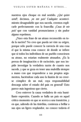 VUELVA USTED MAÑANA Y OTROS...



nuestros ojos choque en mal sentido. ¿Qué quiere
usted?, decimos, ¡en este país! Cualquier aconteci-
miento desagradable que nos suceda, creemos expli-
carle perfectamente con la frasecilla: ¡Cosas de este
país! que con vanidad pronunciamos y sin pudor
alguno repetimos.
     ¿Nace esta frase de un atraso reconocido en to-
da la nación? No creo que pueda ser éste su origen,
porque sólo puede conocer la carencia de una cosa
el que la misma cosa conoce: de donde se infiere
que si todos los individuos de un pueblo conociesen
su atraso, no estarían realmente atrasados. ¿Es la
pereza de imaginación o de raciocinio, que nos im-
pide investigar la verdadera razón de cuanto nos
sucede, y que se goza en tener una muletilla siempre
a mano con que responderse a sus propios argu-
mentos, haciéndose cada uno la ilusión de no creer-
se cómplice de un mal, cuya responsabilidad
descarga sobre el estado del país en general? Esto
parece más ingenioso que cierto.
     Creo entrever la causa verdadera de esta humi-
llante expresión. Cuando se halla un país en aquel
crítico momento en que se acerca a una transición, y
en que, saliendo de las tinieblas, comienza a brillar a
sus ojos un ligero resplandor, no conoce todavía el

                          153
 