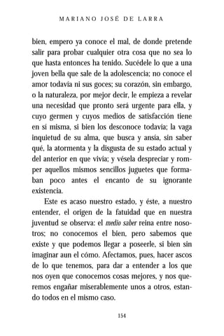 MARIANO JOSÉ DE LARRA



bien, empero ya conoce el mal, de donde pretende
salir para probar cualquier otra cosa que no sea lo
que hasta entonces ha tenido. Sucédele lo que a una
joven bella que sale de la adolescencia; no conoce el
amor todavía ni sus goces; su corazón, sin embargo,
o la naturaleza, por mejor decir, le empieza a revelar
una necesidad que pronto será urgente para ella, y
cuyo germen y cuyos medios de satisfacción tiene
en sí misma, si bien los desconoce todavía; la vaga
inquietud de su alma, que busca y ansía, sin saber
qué, la atormenta y la disgusta de su estado actual y
del anterior en que vivía; y vésela despreciar y rom-
per aquellos mismos sencillos juguetes que forma-
ban poco antes el encanto de su ignorante
existencia.
     Este es acaso nuestro estado, y éste, a nuestro
entender, el origen de la fatuidad que en nuestra
juventud se observa: el medio saber reina entre noso-
tros; no conocemos el bien, pero sabemos que
existe y que podemos llegar a poseerle, si bien sin
imaginar aun el cómo. Afectamos, pues, hacer ascos
de lo que tenemos, para dar a entender a los que
nos oyen que conocemos cosas mejores, y nos que-
remos engañar miserablemente unos a otros, estan-
do todos en el mismo caso.

                            154
 