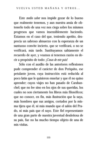 VUELVA USTED MAÑANA Y OTROS...



     Este medio saber nos impide gozar de lo bueno
que realmente tenemos, y aun nuestra ansia de ob-
tenerlo todo de una vez nos ciega sobre los mismos
progresos que vamos insensiblemente haciendo.
Estamos en el caso del que, teniendo apetito, des-
precia un sabroso almuerzo con la esperanza de un
suntuoso convite incierto, que se verificará, o no se
verificará, más tarde. Sustituyamos sabiamente el
recuerdo de ayer, y veamos si tenemos razón en de-
cir a propósito de todo: ¡Cosas de este país!
     Sólo con el auxilio de las anteriores reflexiones
pude comprender el carácter de don Periquito, ese
petulante joven, cuya instrucción está reducida al
poco latín que le quisieron enseñar y que él no quiso
aprender; cuyos viajes no han pasado de Caraban-
chel; que no lee sino en los ojos de sus queridas, los
cuales no son ciertamente los libros más filosóficos;
que no conoce, en fin, más ilustración que la suya,
más hombres que sus amigos, cortados por la mis-
ma tijera que él, ni más mundo que el salón del Pra-
do, ni más país que el suyo. Este fiel representante
de una gran parte de nuestra juventud desdeñosa de
su país, fue no ha mucho tiempo objeto de una de
mis visitas.


                         155
 