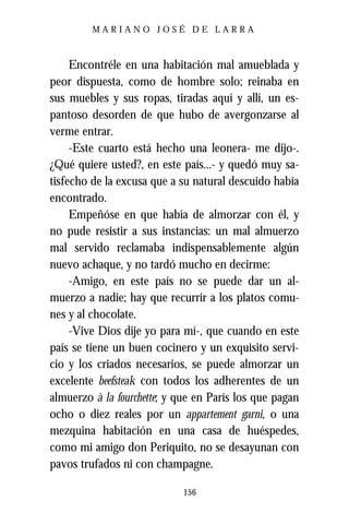 MARIANO JOSÉ DE LARRA



     Encontréle en una habitación mal amueblada y
peor dispuesta, como de hombre solo; reinaba en
sus muebles y sus ropas, tiradas aquí y allí, un es-
pantoso desorden de que hubo de avergonzarse al
verme entrar.
     -Este cuarto está hecho una leonera- me dijo-.
¿Qué quiere usted?, en este país...- y quedó muy sa-
tisfecho de la excusa que a su natural descuido había
encontrado.
     Empeñóse en que había de almorzar con él, y
no pude resistir a sus instancias: un mal almuerzo
mal servido reclamaba indispensablemente algún
nuevo achaque, y no tardó mucho en decirme:
     -Amigo, en este país no se puede dar un al-
muerzo a nadie; hay que recurrir a los platos comu-
nes y al chocolate.
     -Vive Dios dije yo para mí-, que cuando en este
país se tiene un buen cocinero y un exquisito servi-
cio y los criados necesarios, se puede almorzar un
excelente beefsteak con todos los adherentes de un
almuerzo à la fourchette; y que en París los que pagan
ocho o diez reales por un appartement garni, o una
mezquina habitación en una casa de huéspedes,
como mi amigo don Periquito, no se desayunan con
pavos trufados ni con champagne.

                            156
 