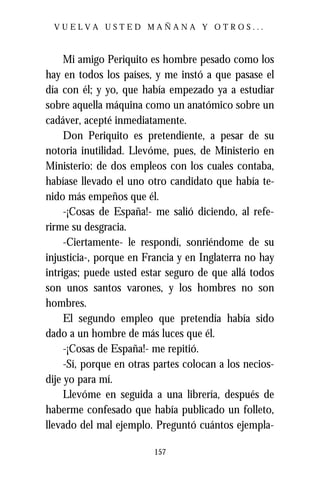 VUELVA USTED MAÑANA Y OTROS...



     Mi amigo Periquito es hombre pesado como los
hay en todos los países, y me instó a que pasase el
día con él; y yo, que había empezado ya a estudiar
sobre aquella máquina como un anatómico sobre un
cadáver, acepté inmediatamente.
     Don Periquito es pretendiente, a pesar de su
notoria inutilidad. Llevóme, pues, de Ministerio en
Ministerio: de dos empleos con los cuales contaba,
habíase llevado el uno otro candidato que había te-
nido más empeños que él.
     -¡Cosas de España!- me salió diciendo, al refe-
rirme su desgracia.
     -Ciertamente- le respondí, sonriéndome de su
injusticia-, porque en Francia y en Inglaterra no hay
intrigas; puede usted estar seguro de que allá todos
son unos santos varones, y los hombres no son
hombres.
     El segundo empleo que pretendía había sido
dado a un hombre de más luces que él.
     -¡Cosas de España!- me repitió.
     -Sí, porque en otras partes colocan a los necios-
dije yo para mí.
     Llevóme en seguida a una librería, después de
haberme confesado que había publicado un folleto,
llevado del mal ejemplo. Preguntó cuántos ejempla-

                         157
 