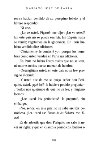 MARIANO JOSÉ DE LARRA



res se habían vendido de su peregrino folleto, y el
librero respondió:
     -Ni uno.
     -¿Lo ve usted, Fígaro?- me dijo-: ¿Lo ve usted?
En este país no se puede escribir. En España nada
se vende; vegetamos en la ignorancia. En París hu-
biera vendido diez ediciones.
     -Ciertamente- le contesté yo-, porque los hom-
bres como usted venden en París sus ediciones.
     En París no habrá libros malos que no se lean,
ni autores necios que se mueran de hambre.
     -Desengáñese usted: en este país no se lee- pro-
siguió diciendo.
     -Y usted que de eso se queja, señor don Peri-
quito, usted, ¿qué lee?- le hubiera podido preguntar-
. Todos nos quejamos de que no se lee, y ninguno
leemos.
     -¿Lee usted los periódicos?- le pregunté, sin
embargo.
     -No, señor; en este país no se sabe escribir pe-
riódicos. ¡Lea usted ese Diario de los Debates, ese Ti-
mes!
     Es de advertir que don Periquito no sabe fran-
cés ni inglés, y que en cuanto a periódicos, buenos o


                             158
 