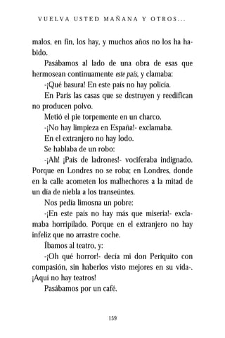 VUELVA USTED MAÑANA Y OTROS...



malos, en fin, los hay, y muchos años no los ha ha-
bido.
    Pasábamos al lado de una obra de esas que
hermosean continuamente este país, y clamaba:
    -¡Qué basura! En este país no hay policía.
    En París las casas que se destruyen y reedifican
no producen polvo.
    Metió el pie torpemente en un charco.
    -¡No hay limpieza en España!- exclamaba.
    En el extranjero no hay lodo.
    Se hablaba de un robo:
    -¡Ah! ¡País de ladrones!- vociferaba indignado.
Porque en Londres no se roba; en Londres, donde
en la calle acometen los malhechores a la mitad de
un día de niebla a los transeúntes.
    Nos pedía limosna un pobre:
    -¡En este país no hay más que miseria!- excla-
maba horripilado. Porque en el extranjero no hay
infeliz que no arrastre coche.
    Íbamos al teatro, y:
    -¡Oh qué horror!- decía mi don Periquito con
compasión, sin haberlos visto mejores en su vida-.
¡Aquí no hay teatros!
    Pasábamos por un café.


                        159
 