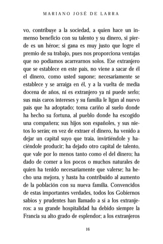 MARIANO JOSÉ DE LARRA



vo, contribuye a la sociedad, a quien hace un in-
menso beneficio con su talento y su dinero, si pier-
de es un héroe; si gana es muy justo que logre el
premio de su trabajo, pues nos proporciona ventajas
que no podíamos acarrearnos solos. Ese extranjero
que se establece en este país, no viene a sacar de él
el dinero, como usted supone; necesariamente se
establece y se arraiga en él, y a la vuelta de media
docena de años, ni es extranjero ya ni puede serlo;
sus más caros intereses y su familia le ligan al nuevo
país que ha adoptado; toma cariño al suelo donde
ha hecho su fortuna, al pueblo donde ha escogido
una compañera; sus hijos son españoles, y sus nie-
tos lo serán; en vez de extraer el dinero, ha venido a
dejar un capital suyo que traía, invirtiéndole y ha-
ciéndole producir; ha dejado otro capital de talento,
que vale por lo menos tanto como el del dinero; ha
dado de comer a los pocos o muchos naturales de
quien ha tenido necesariamente que valerse; ha he-
cho una mejora, y hasta ha contribuido al aumento
de la población con su nueva familia. Convencidos
de estas importantes verdades, todos los Gobiernos
sabios y prudentes han llamado a sí a los extranje-
ros: a su grande hospitalidad ha debido siempre la
Francia su alto grado de esplendor; a los extranjeros

                            16
 