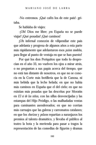 MARIANO JOSÉ DE LARRA



    -No entremos. ¡Qué cafés los de este país!- gri-
taba.
    Se hablaba de viajes:
    -¡Oh! Dios me libre; ¡en España no se puede
viajar! ¡Qué posadas! ¡Qué caminos!
    ¡Oh infernal comezón de vilipendiar este país
que adelanta y progresa de algunos años a esta parte
más rápidamente que adelantaron esos países modelos,
para llegar al punto de ventaja en que se han puesto!
    Por qué los don Periquitos que todo lo despre-
cian en el año 33, no vuelven los ojos a mirar atrás,
o no preguntan a sus papás acerca del tiempo, que
no está tan distante de nosotros, en que no se cono-
cía en la Corte más botillería que la de Canosa, ni
más bebida que la leche helada; en que no había
más caminos en España que el del cielo; en que no
existían más posadas que las descritas por Moratín
en El sí de las niñas, con las sillas desvencijadas y las
estampas del Hijo Pródigo, o las malhadadas ventas
para caminantes asendereados; en que no corrían
más carruajes que las galeras y carromatos catalanes;
en que los chorizos y polacos repartían a naranjazos los
premios al talento dramático, y llevaba el público al
teatro la bota y la merienda para pasar a tragos la
representación de las comedias de figurón y dramas

                              160
 