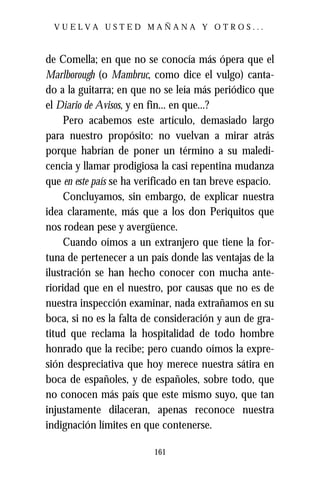 VUELVA USTED MAÑANA Y OTROS...



de Comella; en que no se conocía más ópera que el
Marlborough (o Mambruc, como dice el vulgo) canta-
do a la guitarra; en que no se leía más periódico que
el Diario de Avisos, y en fin... en que...?
     Pero acabemos este artículo, demasiado largo
para nuestro propósito: no vuelvan a mirar atrás
porque habrían de poner un término a su maledi-
cencia y llamar prodigiosa la casi repentina mudanza
que en este país se ha verificado en tan breve espacio.
     Concluyamos, sin embargo, de explicar nuestra
idea claramente, más que a los don Periquitos que
nos rodean pese y avergüence.
     Cuando oímos a un extranjero que tiene la for-
tuna de pertenecer a un país donde las ventajas de la
ilustración se han hecho conocer con mucha ante-
rioridad que en el nuestro, por causas que no es de
nuestra inspección examinar, nada extrañamos en su
boca, si no es la falta de consideración y aun de gra-
titud que reclama la hospitalidad de todo hombre
honrado que la recibe; pero cuando oímos la expre-
sión despreciativa que hoy merece nuestra sátira en
boca de españoles, y de españoles, sobre todo, que
no conocen más país que este mismo suyo, que tan
injustamente dilaceran, apenas reconoce nuestra
indignación límites en que contenerse.

                          161
 
