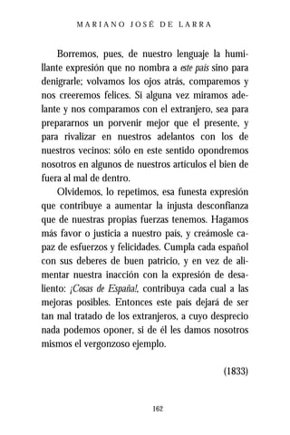 MARIANO JOSÉ DE LARRA



     Borremos, pues, de nuestro lenguaje la humi-
llante expresión que no nombra a este país sino para
denigrarle; volvamos los ojos atrás, comparemos y
nos creeremos felices. Si alguna vez miramos ade-
lante y nos comparamos con el extranjero, sea para
prepararnos un porvenir mejor que el presente, y
para rivalizar en nuestros adelantos con los de
nuestros vecinos: sólo en este sentido opondremos
nosotros en algunos de nuestros artículos el bien de
fuera al mal de dentro.
     Olvidemos, lo repetimos, esa funesta expresión
que contribuye a aumentar la injusta desconfianza
que de nuestras propias fuerzas tenemos. Hagamos
más favor o justicia a nuestro país, y creámosle ca-
paz de esfuerzos y felicidades. Cumpla cada español
con sus deberes de buen patricio, y en vez de ali-
mentar nuestra inacción con la expresión de desa-
liento: ¡Cosas de España!, contribuya cada cual a las
mejoras posibles. Entonces este país dejará de ser
tan mal tratado de los extranjeros, a cuyo desprecio
nada podemos oponer, si de él les damos nosotros
mismos el vergonzoso ejemplo.

                                              (1833)


                            162
 