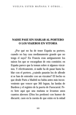 VUELVA USTED MAÑANA Y OTROS...




 NADIE PASE SIN HABLAR AL PORTERO
     O LOS VIAJEROS EN VITORIA

     ¿Por qué no ha de tener España su portero,
cuando no hay casa medianamente grande que no
tenga el suyo? En Francia eran antiguamente los
suizos los que se encargaban de esta comisión; en
España parece que la toman sobre sí algunos vizcaí-
nos. Y efectivamente, si nadie ha de pasar hasta ha-
blar con el portero, ¿cuándo pasarán los de allende
si se han de entender con un vizcaíno? El hecho es
que desde París a Madrid no había antes más incon-
veniente que vencer que 365 leguas, las landas de
Burdeos y el registro de la puerta de Fuencarral. Pe-
ro hete aquí que una mañana se levantan unos
cuantos alaveses (Dios los perdone) con humor de
discurrir, caen en la cuenta de que están en la mitad


                         163
 