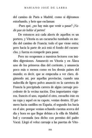 MARIANO JOSÉ DE LARRA



del camino de París a Madrid, como si dijéramos
estorbando, y hete que exclaman:
     -Pues qué, ¿no hay más que venir a pasar? ¡Na-
die pase sin hablar al portero!
     De entonces acá cada alavés de aquellos es un
portero, y Vitoria es un cucurucho tumbado en me-
dio del camino de Francia; todo el que viene entra;
pero hacia la parte de acá está el fondo del cucuru-
cho, y fuerza es romperle para pasar.
     Pero no ocupemos a nuestros lectores con inú-
tiles digresiones. Amaneció en Vitoria y en Álava
uno de los primeros días del corriente, y amanecía
poco más o menos como en los demás países del
mundo; es decir, que se empezaba a ver claro, di-
gámoslo así, por aquellas provincias, cuando una
nubecilla de ligero polvo anunció en la carretera de
Francia la precipitada carrera de algún carruaje pro-
cedente de la vecina nación. Dos importantes viaje-
ros, francés el uno, español el otro, envuelto éste en
su capa y aquel en su capote, venían dentro. El pri-
mero hacía castillos en España, el segundo los hacía
en el aire, porque venían echando cuentas acerca del
día y hora en que llegar debían a la villa de Madrid,
leal y coronada (sea dicho con permiso del padre
Vaca). Llegó el veloz carruaje a las puertas de Vito-

                            164
 