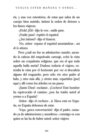 VUELVA USTED MAÑANA Y OTROS...



ria, y una voz estentórea, de estas que salen de un
cuerpo bien nutrido, intimó la orden de detener a
los ilusos viajeros.
     -¡Hola! ¡Eh!- dijo la voz-, nadie pase.
     -¡Nadie pase!- repitió el español.
     -¿Son ladrones?- dijo el francés.
     -No, señor- repuso el español asomándose-, son
de la aduana.
     Pero ¿cuál no fue su admiración cuando, sacan-
do la cabeza del empolvado carruaje, echó la vista
sobre un corpulento religioso, que era el que toda
aquella bulla metía? Dudoso todavía el viajero, ex-
tendía la vista por el horizonte por ver si descubría
alguno del resguardo; pero sólo vio otro padre al
lado, y otro más allá, y ciento más, repartidos [por]
aquí y allí como los árboles en un paseo.
     -¡Santo Dios!- exclamó-. ¡Cochero! Este hombre
ha equivocado el camino; ¿nos ha traído usted al
yermo o a España?
     -Señor- dijo el cochero-, si Álava está en Espa-
ña, en España debemos de estar.
     -Vaya, ¡poca conversación!- dijo el padre, cansa-
do ya de admiraciones y asombros-; conmigo es con
quien se las ha de haber usted, señor viajero.


                         165
 