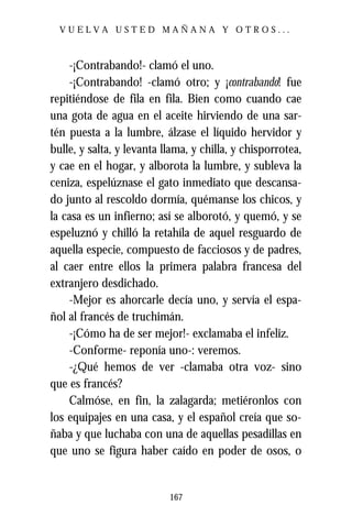 VUELVA USTED MAÑANA Y OTROS...



    -¡Contrabando!- clamó el uno.
    -¡Contrabando! -clamó otro; y ¡contrabando! fue
repitiéndose de fila en fila. Bien como cuando cae
una gota de agua en el aceite hirviendo de una sar-
tén puesta a la lumbre, álzase el líquido hervidor y
bulle, y salta, y levanta llama, y chilla, y chisporrotea,
y cae en el hogar, y alborota la lumbre, y subleva la
ceniza, espelúznase el gato inmediato que descansa-
do junto al rescoldo dormía, quémanse los chicos, y
la casa es un infierno; así se alborotó, y quemó, y se
espeluznó y chilló la retahíla de aquel resguardo de
aquella especie, compuesto de facciosos y de padres,
al caer entre ellos la primera palabra francesa del
extranjero desdichado.
    -Mejor es ahorcarle decía uno, y servía el espa-
ñol al francés de truchimán.
    -¡Cómo ha de ser mejor!- exclamaba el infeliz.
    -Conforme- reponía uno-: veremos.
    -¿Qué hemos de ver -clamaba otra voz- sino
que es francés?
    Calmóse, en fin, la zalagarda; metiéronlos con
los equipajes en una casa, y el español creía que so-
ñaba y que luchaba con una de aquellas pesadillas en
que uno se figura haber caído en poder de osos, o


                           167
 
