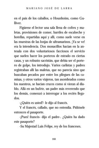 MARIANO JOSÉ DE LARRA



en el país de los caballos, o Hounhoins, como Gu-
lliver.
     Figúrese el lector una sala llena de cofres y ma-
letas, provisiones de comer, barriles de escabeche y
botellas, repartidas aquí y allí, como suele verse en
las muestras de las lonjas de ultramarinos. ¡Ya se ve!
era la intendencia. Dos monacillos hacían en la an-
tesala con dos voluntariosos facciosos el servicio
que suelen hacer los porteros de estrado en ciertas
casas, y un robusto sacristán, que debía ser el porte-
ro de golpe, los introdujo. Varios carlistas y padres
registraban allí las maletas, que no parecía sino que
buscaban pecados por entre los pliegues de las ca-
misas, y otros varios viajeros, tan asombrados como
los nuestros, se hacían cruces como si vieran al dia-
blo. Allá en un bufete, un padre más reverendo que
los demás, comenzó a interrogar a los recién llega-
dos.
     -¿Quién es usted?- le dijo al francés.
     Y el francés, callado, que no entendía. Pidiósele
entonces el pasaporte.
     -¡Pues! francés- dijo el padre-. ¿Quién ha dado
este pasaporte?
     -Su Majestad Luis Felipe, rey de los franceses.


                            168
 