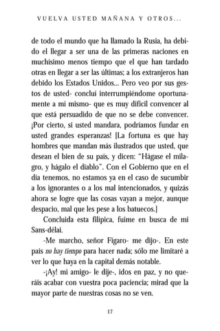 VUELVA USTED MAÑANA Y OTROS...



de todo el mundo que ha llamado la Rusia, ha debi-
do el llegar a ser una de las primeras naciones en
muchísimo menos tiempo que el que han tardado
otras en llegar a ser las últimas; a los extranjeros han
debido los Estados Unidos... Pero veo por sus ges-
tos de usted- concluí interrumpiéndome oportuna-
mente a mí mismo- que es muy difícil convencer al
que está persuadido de que no se debe convencer.
¡Por cierto, si usted mandara, podríamos fundar en
usted grandes esperanzas! [La fortuna es que hay
hombres que mandan más ilustrados que usted, que
desean el bien de su país, y dicen: “Hágase el mila-
gro, y hágalo el diablo”. Con el Gobierno que en el
día tenemos, no estamos ya en el caso de sucumbir
a los ignorantes o a los mal intencionados, y quizás
ahora se logre que las cosas vayan a mejor, aunque
despacio, mal que les pese a los batuecos.]
     Concluida esta filípica, fuime en busca de mi
Sans-délai.
     -Me marcho, señor Fígaro- me dijo-. En este
país no hay tiempo para hacer nada; sólo me limitaré a
ver lo que haya en la capital demás notable.
     -¡Ay! mi amigo- le dije-, idos en paz, y no que-
ráis acabar con vuestra poca paciencia; mirad que la
mayor parte de nuestras cosas no se ven.

                           17
 