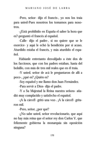 MARIANO JOSÉ DE LARRA



     -Pero, señor- dijo el francés-, yo nos los traía
para usted-Pues nosotros los tomamos para noso-
tros.
     -¿Está prohibido en España el saber la hora que
es?-preguntó el francés al español.
     -Calle- dijo el padre-, si no quiere que se le
exorcice- y aquí le echó la bendición por si acaso.
Aturdido estaba el francés, y más aturdido el espa-
ñol.
     Habíanle entretanto desvalijado a éste dos de
los facciosos, que con los padres estaban, hasta del
bolsillo, con más de tres mil reales que en él traía.
     -Y usted, señor de acá le preguntaron de allí a
poco-, ¿qué es? ¿Quién es?
     -Soy español y me llamo don Juan Fernández.
     -Para servir a Dios- dijo el padre.
     -Y a Su Majestad la Reina nuestra señora- aña-
dió muy complacido y satisfecho el español.
     -¡A la cárcel!- gritó una voz-. ¡A la cárcel!- grita-
ron mil.
     -Pero, señor, ¿por qué?
     -¿No sabe usted, señor revolucionario, que aquí
no hay más reina que el señor rey don Carlos V, que
felizmente gobierna la monarquía sin oposición
ninguna?

                               170
 