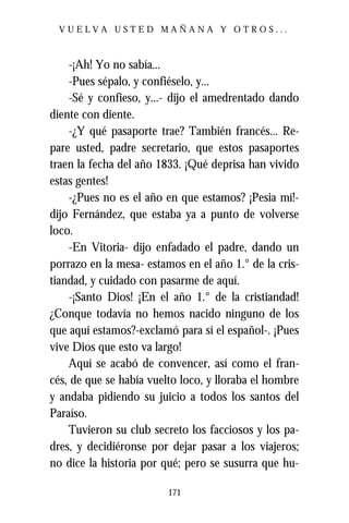 VUELVA USTED MAÑANA Y OTROS...



    -¡Ah! Yo no sabía...
    -Pues sépalo, y confiéselo, y...
    -Sé y confieso, y...- dijo el amedrentado dando
diente con diente.
    -¿Y qué pasaporte trae? También francés... Re-
pare usted, padre secretario, que estos pasaportes
traen la fecha del año 1833. ¡Qué deprisa han vivido
estas gentes!
    -¿Pues no es el año en que estamos? ¡Pesia mí!-
dijo Fernández, que estaba ya a punto de volverse
loco.
    -En Vitoria- dijo enfadado el padre, dando un
porrazo en la mesa- estamos en el año 1.° de la cris-
tiandad, y cuidado con pasarme de aquí.
    -¡Santo Dios! ¡En el año 1.° de la cristiandad!
¿Conque todavía no hemos nacido ninguno de los
que aquí estamos?-exclamó para sí el español-. ¡Pues
vive Dios que esto va largo!
    Aquí se acabó de convencer, así como el fran-
cés, de que se había vuelto loco, y lloraba el hombre
y andaba pidiendo su juicio a todos los santos del
Paraíso.
    Tuvieron su club secreto los facciosos y los pa-
dres, y decidiéronse por dejar pasar a los viajeros;
no dice la historia por qué; pero se susurra que hu-

                         171
 
