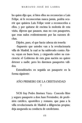 MARIANO JOSÉ DE LARRA



bo quien dijo que, si bien ellos no reconocían a Luis
Felipe, ni le reconocerían nunca jamás, podría ocu-
rrir que quisiera Luis Felipe venir a reconocerlos a
ellos, y por quitarse de encima la molestia de esta
visita, dijeron que pasasen, mas no con pasaportes,
que eran nulos evidentemente por las razones di-
chas.
     Díjoles, pues, el que hacía cabeza sin tenerla:
     -Supuesto que ustedes van a la revolucionaria
villa de Madrid, la cual se ha sublevado contra Ála-
va, vayan en buen hora, y cárguenlo sobre su con-
ciencia: el Gobierno de esta gran nación no quiere
detener a nadie; pero les daremos pasaportes váli-
dos.
     Extendióseles en seguida un pasaporte en la
forma siguiente:

    AÑO PRIMERO DE LA CRISTIANDAD
                  †

     NOS fray Pedro Jiménez Vaca.- Concedo libre
y seguro pasaporte a don Juan Fernández, de profe-
sión católico, apostólico y romano, que pasa a la
villa revolucionaria de Madrid a diligencias propias;
deja asegurada su conducta de catolicismo.

                            172
 