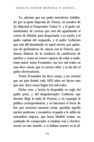 VUELVA USTED MAÑANA Y OTROS...



    Yo, además, que soy padre intendente, habilita-
do por la junta Suprema de Vitoria, en nombre de
Su Majestad el Emperador Carlos V, y el padre ad-
ministrador de correos que está ahí aguardando el
correo de Madrid, para despacharlo a su modo, y el
padre capitán del resguardo, y el padre Gobierno
que está allí durmiendo en aquel rincón, por quitar-
nos de quebraderos de cabeza con la Francia, que-
damos fiadores de la conducta de catolicismo de
ustedes; y como no somos capaces de robar a nadie,
tome usted, señor Fernández, sus tres mil reales en
esas doce onzas, que es cuenta cabal- y se las dio el
padre efectivamente.
    Tomó Fernández las doce onzas, y no extrañó
que un país donde cada 1833 años no hacen más
que uno, doce onzas hagan tres mil reales.
    Dicho esto, y hecha la despedida en regla del
padre prior, y del desgobernador Gobierno que
dormía, llegó la mala de Francia, y en expurgar la
pública correspondencia, y en hacernos el favor de
leer por nosotros nuestras cartas, quedaba aquella
nación poderosa y monástica ocupada a la salida de
entrambos viajeros, que hacia Madrid venían, no
acabando de comprender si estaban real y efectiva-
mente en este mundo, o si habían muerto en la úl-

                         173
 