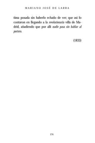 MARIANO JOSÉ DE LARRA



tima posada sin haberlo echado de ver; que así lo
contaron en llegando a la revolucionaria villa de Ma-
drid, añadiendo que por allí nadie pasa sin hablar al
portero.

                                              (1833)




                            174
 