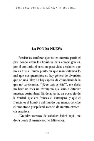 VUELVA USTED MAÑANA Y OTROS...




              LA FONDA NUEVA

     Preciso es confesar que no es nuestra patria el
país donde viven los hombres para comer: gracias,
por el contrario, si se come para vivir; verdad es que
no es éste el único punto en que manifestamos lo
mal que nos queremos: no hay género de diversión
que no nos falte; no hay especie de comodidad de la
que no carezcamos. “¿Qué país es éste?”, me decía
no hace un mes un extranjero que vino a estudiar
nuestras costumbres. Es de advertir, en obsequio de
la verdad, que era francés el extranjero, y que el
francés es el hombre del mundo que menos concibe
el monótono y sepulcral silencio de nuestra existen-
cia española.
     -Grandes carreras de caballos habrá aquí- me
decía desde el amanecer-: no faltaremos.


                         175
 