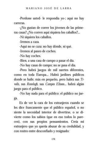 MARIANO JOSÉ DE LARRA



     -Perdone usted- le respondía yo-; aquí no hay
carreras.
     -¿No gustan de correr los jóvenes de las prime-
ras casas? ¿No corren aquí siquiera los caballos?...
     -Ni siquiera los caballos.
     -Iremos a caza.
     -Aquí no se caza: no hay dónde, ni qué.
     -Iremos al paseo de coches.
     -No hay coches.
     -Bien, a una casa de campo a pasar el día.
     -No hay casas de campo; no se pasa el día.
     -Pero habrá juegos de mil suertes diferentes,
como en toda Europa... Habrá jardines públicos
donde se baile; más en pequeño, pero habrá sus Tí-
volis, sus Ranelagh, sus Campos Elíseos... habrá algún
juego para el público.
     -No hay nada para el público: el público no jue-
ga.
     Es de ver la cara de los extranjeros cuando se
les dice francamente que el público español, o no
siente la necesidad interior de divertirse, o se di-
vierte como los sabios (que en eso todos lo pare-
cen), con sus propios pensamientos. Creía mi
extranjero que yo quería abusar de su credulidad, y
con rostro entre desconfiado y resignado:

                            176
 