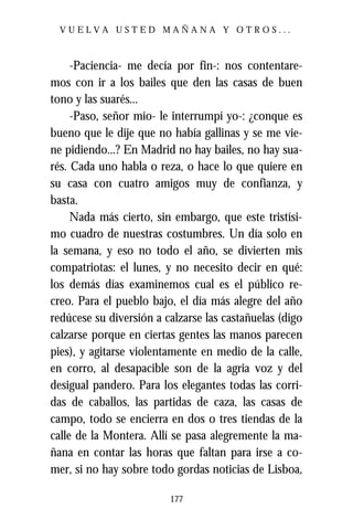 VUELVA USTED MAÑANA Y OTROS...



     -Paciencia- me decía por fin-: nos contentare-
mos con ir a los bailes que den las casas de buen
tono y las suarés...
     -Paso, señor mío- le interrumpí yo-: ¿conque es
bueno que le dije que no había gallinas y se me vie-
ne pidiendo...? En Madrid no hay bailes, no hay sua-
rés. Cada uno habla o reza, o hace lo que quiere en
su casa con cuatro amigos muy de confianza, y
basta.
     Nada más cierto, sin embargo, que este tristísi-
mo cuadro de nuestras costumbres. Un día solo en
la semana, y eso no todo el año, se divierten mis
compatriotas: el lunes, y no necesito decir en qué:
los demás días examinemos cual es el público re-
creo. Para el pueblo bajo, el día más alegre del año
redúcese su diversión a calzarse las castañuelas (digo
calzarse porque en ciertas gentes las manos parecen
pies), y agitarse violentamente en medio de la calle,
en corro, al desapacible son de la agria voz y del
desigual pandero. Para los elegantes todas las corri-
das de caballos, las partidas de caza, las casas de
campo, todo se encierra en dos o tres tiendas de la
calle de la Montera. Allí se pasa alegremente la ma-
ñana en contar las horas que faltan para irse a co-
mer, si no hay sobre todo gordas noticias de Lisboa,

                         177
 