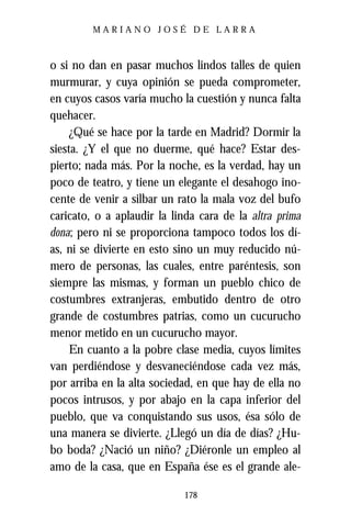 MARIANO JOSÉ DE LARRA



o si no dan en pasar muchos lindos talles de quien
murmurar, y cuya opinión se pueda comprometer,
en cuyos casos varía mucho la cuestión y nunca falta
quehacer.
     ¿Qué se hace por la tarde en Madrid? Dormir la
siesta. ¿Y el que no duerme, qué hace? Estar des-
pierto; nada más. Por la noche, es la verdad, hay un
poco de teatro, y tiene un elegante el desahogo ino-
cente de venir a silbar un rato la mala voz del bufo
caricato, o a aplaudir la linda cara de la altra prima
dona; pero ni se proporciona tampoco todos los dí-
as, ni se divierte en esto sino un muy reducido nú-
mero de personas, las cuales, entre paréntesis, son
siempre las mismas, y forman un pueblo chico de
costumbres extranjeras, embutido dentro de otro
grande de costumbres patrias, como un cucurucho
menor metido en un cucurucho mayor.
     En cuanto a la pobre clase media, cuyos límites
van perdiéndose y desvaneciéndose cada vez más,
por arriba en la alta sociedad, en que hay de ella no
pocos intrusos, y por abajo en la capa inferior del
pueblo, que va conquistando sus usos, ésa sólo de
una manera se divierte. ¿Llegó un día de días? ¿Hu-
bo boda? ¿Nació un niño? ¿Diéronle un empleo al
amo de la casa, que en España ése es el grande ale-

                            178
 
