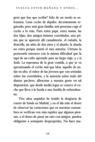 VUELVA USTED MAÑANA Y OTROS...



grón que hay que recibir? Sólo de un modo se so-
lemniza. Gran coche de alquiler, decentemente re-
gateado; pero más gran familia: seis personas coge el
coche a lo más. Pues entra papá, entra mamá, las
dos hijas, dos amigos íntimos convidados, una pri-
ma que se apareció allí casualmente, el cuñado, la
doncella, un niño de dos años y el abuelo; la abuela
no entra porque murió el mes anterior. Ciérrase la
portezuela entonces con la misma dificultad que la
tapa de un cofre apretado para un largo viaje, y a la
fonda. La esperanza de la gran comida, a que se va
aproximando el coche mal que bien, aquello de an-
dar en alto, el rubor de las jóvenes que van sentadas
sobre los convidados, y la ausencia sobre todo del
diurno puchero, alborotan a nuestra gente en tal
disposición, que desde media legua se conoce el co-
che que lleva a la fonda a una familia de enhorabue-
na.
    Tres años seguidos he tenido la desgracia de
comer de fonda en Madrid, y en el día sólo el deseo
de observar las variaciones que en nuestras costum-
bres se verifican con más rapidez que algunos pien-
san, o el deseo de pasar un rato con amigos, pueden
obligarme a semejante despropósito. No hace mu-


                         179
 