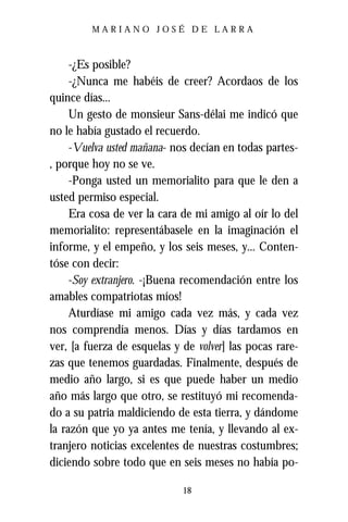 MARIANO JOSÉ DE LARRA



     -¿Es posible?
     -¿Nunca me habéis de creer? Acordaos de los
quince días...
     Un gesto de monsieur Sans-délai me indicó que
no le había gustado el recuerdo.
     -Vuelva usted mañana- nos decían en todas partes-
, porque hoy no se ve.
     -Ponga usted un memorialito para que le den a
usted permiso especial.
     Era cosa de ver la cara de mi amigo al oír lo del
memorialito: representábasele en la imaginación el
informe, y el empeño, y los seis meses, y... Conten-
tóse con decir:
     -Soy extranjero. -¡Buena recomendación entre los
amables compatriotas míos!
     Aturdíase mi amigo cada vez más, y cada vez
nos comprendía menos. Días y días tardamos en
ver, [a fuerza de esquelas y de volver] las pocas rare-
zas que tenemos guardadas. Finalmente, después de
medio año largo, si es que puede haber un medio
año más largo que otro, se restituyó mi recomenda-
do a su patria maldiciendo de esta tierra, y dándome
la razón que yo ya antes me tenía, y llevando al ex-
tranjero noticias excelentes de nuestras costumbres;
diciendo sobre todo que en seis meses no había po-

                             18
 