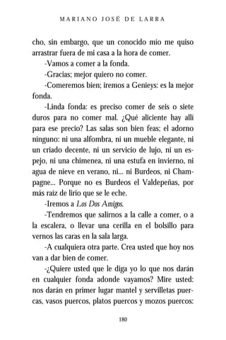 MARIANO JOSÉ DE LARRA



cho, sin embargo, que un conocido mío me quiso
arrastrar fuera de mi casa a la hora de comer.
    -Vamos a comer a la fonda.
    -Gracias; mejor quiero no comer.
    -Comeremos bien; iremos a Genieys: es la mejor
fonda.
    -Linda fonda: es preciso comer de seis o siete
duros para no comer mal. ¿Qué aliciente hay allí
para ese precio? Las salas son bien feas; el adorno
ninguno: ni una alfombra, ni un mueble elegante, ni
un criado decente, ni un servicio de lujo, ni un es-
pejo, ni una chimenea, ni una estufa en invierno, ni
agua de nieve en verano, ni... ni Burdeos, ni Cham-
pagne... Porque no es Burdeos el Valdepeñas, por
más raíz de lirio que se le eche.
    -Iremos a Los Dos Amigos.
    -Tendremos que salirnos a la calle a comer, o a
la escalera, o llevar una cerilla en el bolsillo para
vernos las caras en la sala larga.
    -A cualquiera otra parte. Crea usted que hoy nos
van a dar bien de comer.
    -¿Quiere usted que le diga yo lo que nos darán
en cualquier fonda adonde vayamos? Mire usted:
nos darán en primer lugar mantel y servilletas puer-
cas, vasos puercos, platos puercos y mozos puercos:

                            180
 