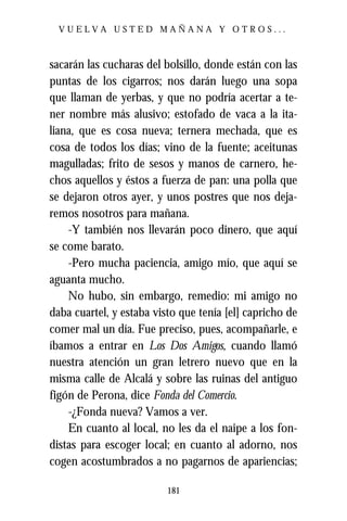 VUELVA USTED MAÑANA Y OTROS...



sacarán las cucharas del bolsillo, donde están con las
puntas de los cigarros; nos darán luego una sopa
que llaman de yerbas, y que no podría acertar a te-
ner nombre más alusivo; estofado de vaca a la ita-
liana, que es cosa nueva; ternera mechada, que es
cosa de todos los días; vino de la fuente; aceitunas
magulladas; frito de sesos y manos de carnero, he-
chos aquellos y éstos a fuerza de pan: una polla que
se dejaron otros ayer, y unos postres que nos deja-
remos nosotros para mañana.
    -Y también nos llevarán poco dinero, que aquí
se come barato.
    -Pero mucha paciencia, amigo mío, que aquí se
aguanta mucho.
    No hubo, sin embargo, remedio: mi amigo no
daba cuartel, y estaba visto que tenía [el] capricho de
comer mal un día. Fue preciso, pues, acompañarle, e
íbamos a entrar en Los Dos Amigos, cuando llamó
nuestra atención un gran letrero nuevo que en la
misma calle de Alcalá y sobre las ruinas del antiguo
figón de Perona, dice Fonda del Comercio.
    -¿Fonda nueva? Vamos a ver.
    En cuanto al local, no les da el naipe a los fon-
distas para escoger local; en cuanto al adorno, nos
cogen acostumbrados a no pagarnos de apariencias;

                          181
 