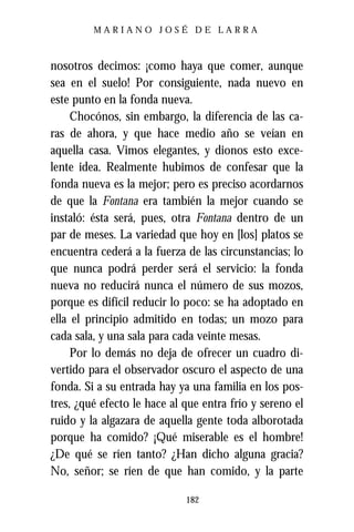 MARIANO JOSÉ DE LARRA



nosotros decimos: ¡como haya que comer, aunque
sea en el suelo! Por consiguiente, nada nuevo en
este punto en la fonda nueva.
     Chocónos, sin embargo, la diferencia de las ca-
ras de ahora, y que hace medio año se veían en
aquella casa. Vimos elegantes, y dionos esto exce-
lente idea. Realmente hubimos de confesar que la
fonda nueva es la mejor; pero es preciso acordarnos
de que la Fontana era también la mejor cuando se
instaló: ésta será, pues, otra Fontana dentro de un
par de meses. La variedad que hoy en [los] platos se
encuentra cederá a la fuerza de las circunstancias; lo
que nunca podrá perder será el servicio: la fonda
nueva no reducirá nunca el número de sus mozos,
porque es difícil reducir lo poco: se ha adoptado en
ella el principio admitido en todas; un mozo para
cada sala, y una sala para cada veinte mesas.
     Por lo demás no deja de ofrecer un cuadro di-
vertido para el observador oscuro el aspecto de una
fonda. Si a su entrada hay ya una familia en los pos-
tres, ¿qué efecto le hace al que entra frío y sereno el
ruido y la algazara de aquella gente toda alborotada
porque ha comido? ¡Qué miserable es el hombre!
¿De qué se ríen tanto? ¿Han dicho alguna gracia?
No, señor; se ríen de que han comido, y la parte

                             182
 