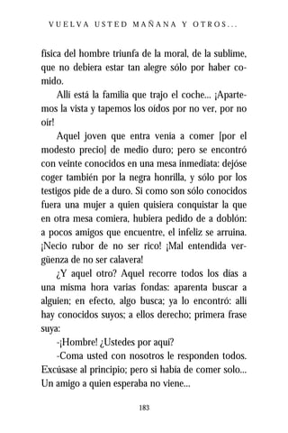 VUELVA USTED MAÑANA Y OTROS...



física del hombre triunfa de la moral, de la sublime,
que no debiera estar tan alegre sólo por haber co-
mido.
     Allí está la familia que trajo el coche... ¡Aparte-
mos la vista y tapemos los oídos por no ver, por no
oír!
     Aquel joven que entra venía a comer [por el
modesto precio] de medio duro; pero se encontró
con veinte conocidos en una mesa inmediata: dejóse
coger también por la negra honrilla, y sólo por los
testigos pide de a duro. Si como son sólo conocidos
fuera una mujer a quien quisiera conquistar la que
en otra mesa comiera, hubiera pedido de a doblón:
a pocos amigos que encuentre, el infeliz se arruina.
¡Necio rubor de no ser rico! ¡Mal entendida ver-
güenza de no ser calavera!
     ¿Y aquel otro? Aquel recorre todos los días a
una misma hora varias fondas: aparenta buscar a
alguien; en efecto, algo busca; ya lo encontró: allí
hay conocidos suyos; a ellos derecho; primera frase
suya:
     -¡Hombre! ¿Ustedes por aquí?
     -Coma usted con nosotros le responden todos.
Excúsase al principio; pero si había de comer solo...
Un amigo a quien esperaba no viene...

                          183
 